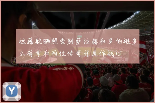 远藤航晒照告别萨拉赫和罗伯逊多么有幸和两位传奇并肩作战过